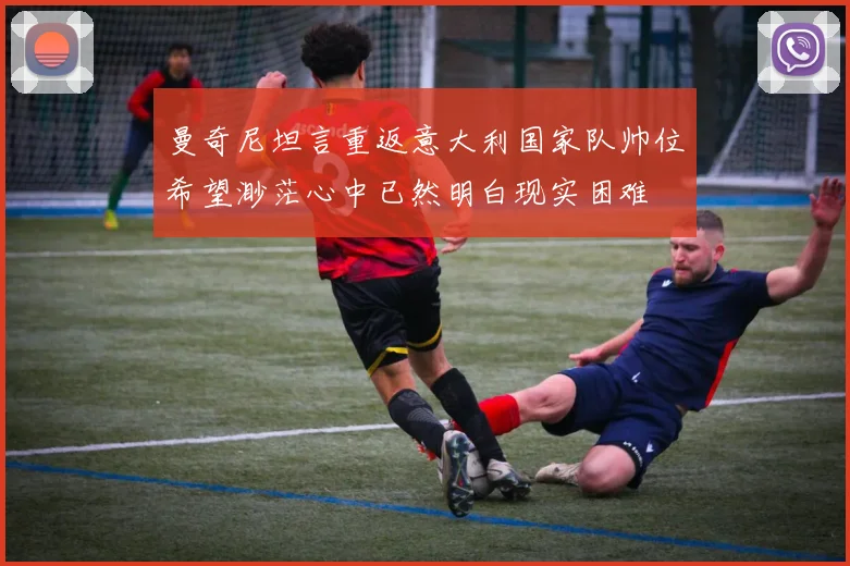 曼奇尼坦言重返意大利国家队帅位希望渺茫心中已然明白现实困难