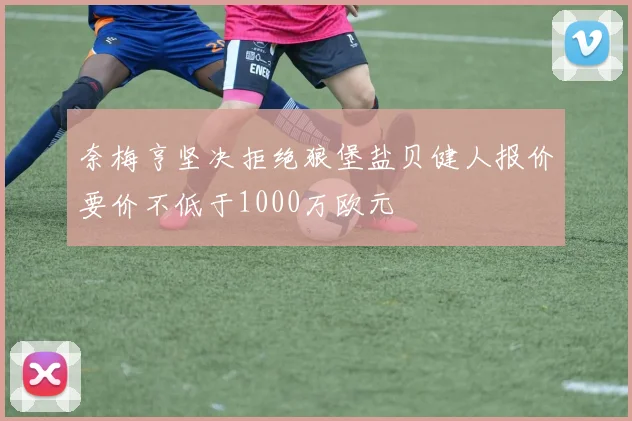 奈梅亨坚决拒绝狼堡盐贝健人报价要价不低于1000万欧元