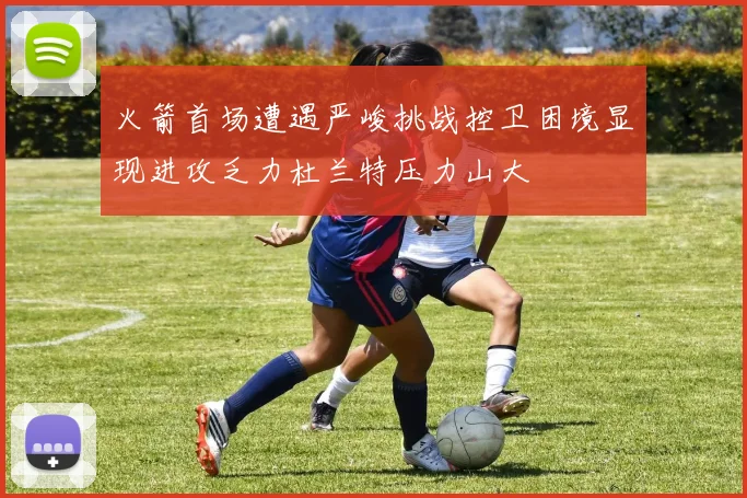 火箭首场遭遇严峻挑战控卫困境显现进攻乏力杜兰特压力山大