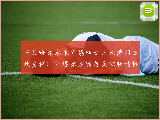 卡瓦哈尔未来可能转会三大热门去处分析：卡塔尔沙特与美职联的机会