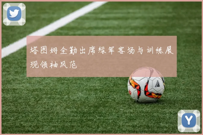 塔图姆全勤出席绿军客场与训练展现领袖风范