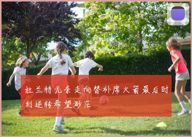 杜兰特无奈走向替补席火箭最后时刻逆转希望渺茫