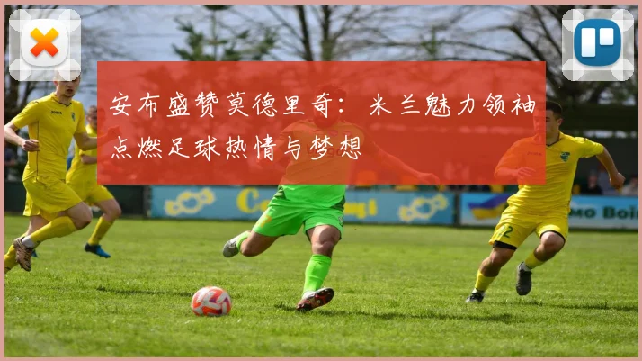 安布盛赞莫德里奇：米兰魅力领袖点燃足球热情与梦想