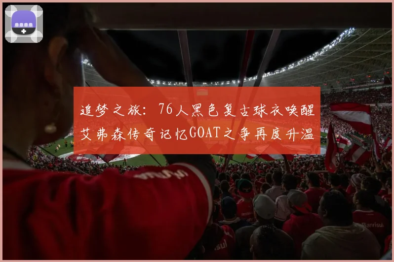 追梦之旅：76人黑色复古球衣唤醒艾弗森传奇记忆GOAT之争再度升温