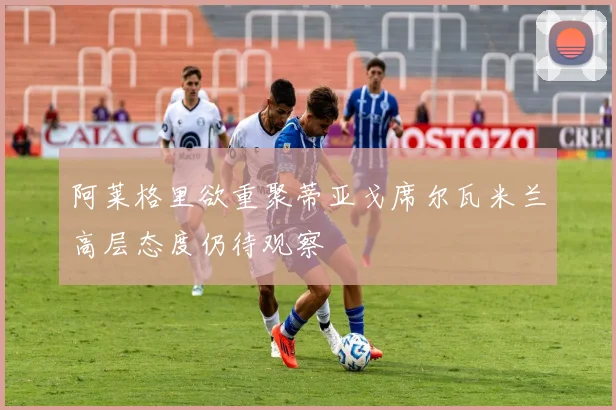 阿莱格里欲重聚蒂亚戈席尔瓦米兰高层态度仍待观察