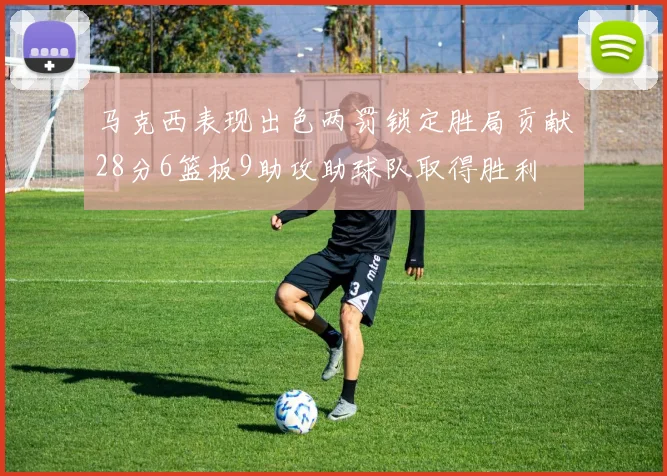 马克西表现出色两罚锁定胜局贡献28分6篮板9助攻助球队取得胜利