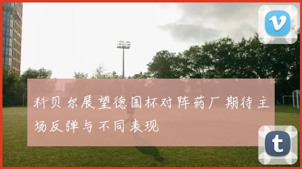 科贝尔展望德国杯对阵药厂期待主场反弹与不同表现